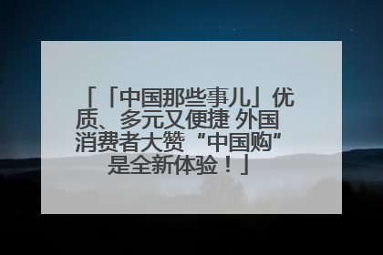「中国那些事儿」优质、多元又便捷 外国消费者大赞“中国购”是全新体验！