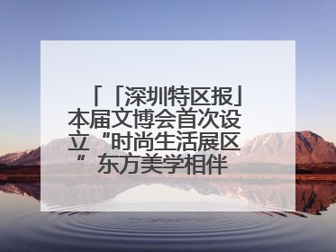 「深圳特区报」本届文博会首次设立“时尚生活展区”东方美学相伴 时尚生活呈现