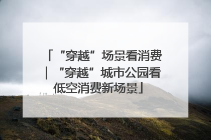 “穿越”场景看消费｜“穿越”城市公园看低空消费新场景
