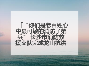 “你们是老百姓心中最可敬的消防子弟兵” 长沙市消防救援支队完成龙山抗洪使命归队