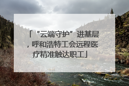 “云端守护”进基层，呼和浩特工会远程医疗精准触达职工