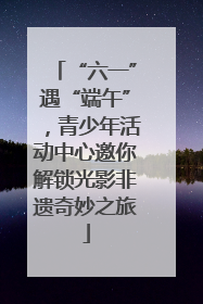 “六一”遇“端午”，青少年活动中心邀你解锁光影非遗奇妙之旅