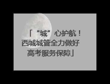 “城”心护航！西城城管全力做好高考服务保障