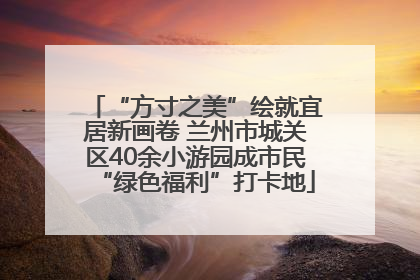 “方寸之美”绘就宜居新画卷 兰州市城关区40余小游园成市民“绿色福利”打卡地