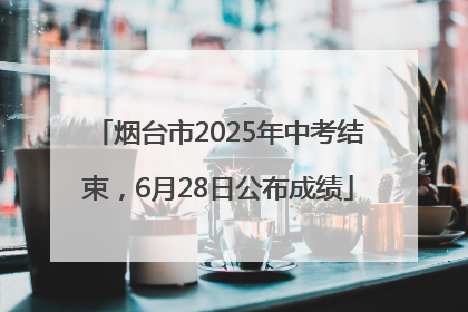 烟台市2025年中考结束，6月28日公布成绩