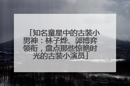 知名童星中的古装小男神：林子烨、郭博弈领衔，盘点那些惊艳时光的古装小演员