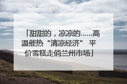 甜甜的，凉凉的……高温催热“清凉经济” 平价雪糕走俏兰州市场