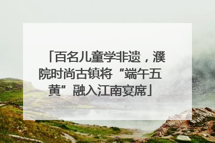 百名儿童学非遗，濮院时尚古镇将“端午五黄”融入江南宴席