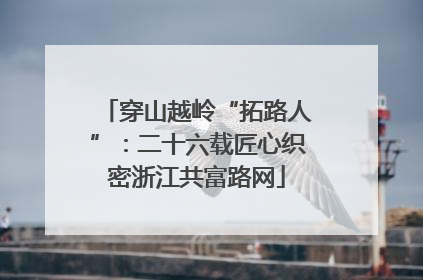 穿山越岭“拓路人”：二十六载匠心织密浙江共富路网