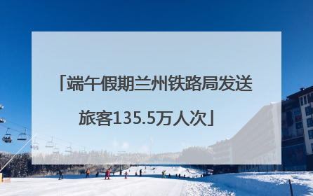 端午假期兰州铁路局发送旅客135.5万人次