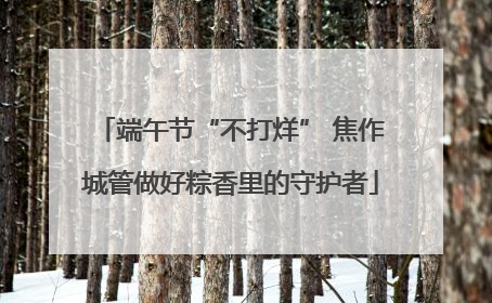 端午节“不打烊” 焦作城管做好粽香里的守护者