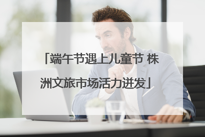 端午节遇上儿童节 株洲文旅市场活力迸发