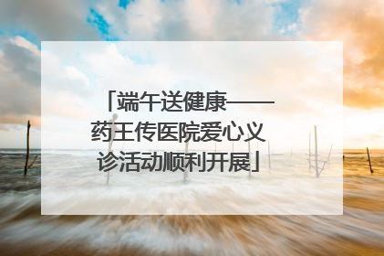 端午送健康——药王传医院爱心义诊活动顺利开展
