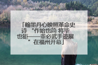 翰墨丹心映照革命史诗 “作始也简 将毕也钜——董必武手迹展”在福州开幕