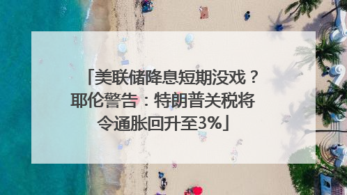 美联储降息短期没戏？耶伦警告：特朗普关税将令通胀回升至3%