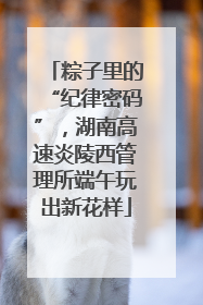 粽子里的“纪律密码”，湖南高速炎陵西管理所端午玩出新花样