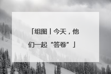组图丨今天，他们一起“答卷”
