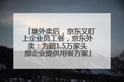 继外卖后，京东又盯上企业员工餐，京东外卖：为超1.5万家头部企业提供用餐方案