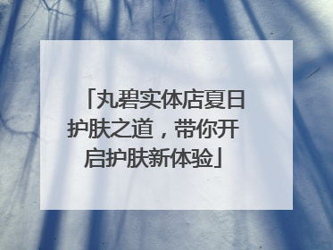 丸碧实体店夏日护肤之道，带你开启护肤新体验
