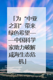 为“中亚之泪”带来绿色希望——中国科学家助力破解咸海生态危机