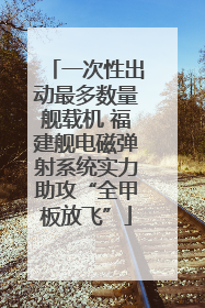 一次性出动最多数量舰载机 福建舰电磁弹射系统实力助攻“全甲板放飞”