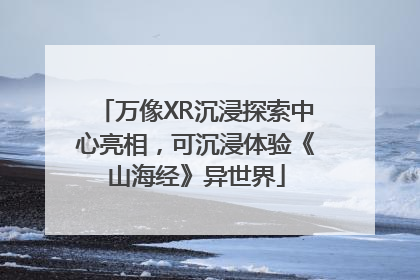 万像XR沉浸探索中心亮相，可沉浸体验《山海经》异世界