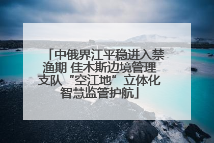 中俄界江平稳进入禁渔期 佳木斯边境管理支队“空江地”立体化智慧监管护航