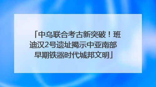 中乌联合考古新突破！班迪汉2号遗址揭示中亚南部早期铁器时代城邦文明