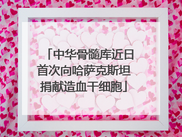 中华骨髓库近日首次向哈萨克斯坦捐献造血干细胞