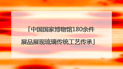 中国国家博物馆180余件展品展现琉璃传统工艺传承