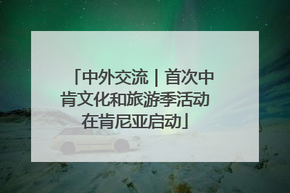中外交流｜首次中肯文化和旅游季活动在肯尼亚启动
