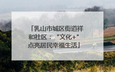 乳山市城区街道祥和社区：“文化+”点亮居民幸福生活