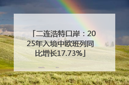 二连浩特口岸：2025年入境中欧班列同比增长17.73%