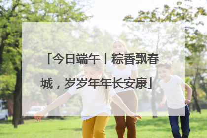 今日端午丨粽香飘春城，岁岁年年长安康