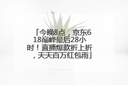 今晚8点，京东618巅峰最后28小时！直播爆款折上折，天天百万红包雨