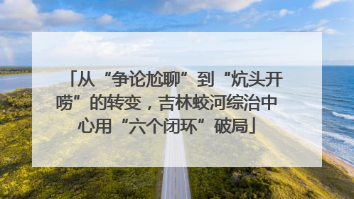 从“争论尬聊”到“炕头开唠”的转变，吉林蛟河综治中心用“六个闭环”破局