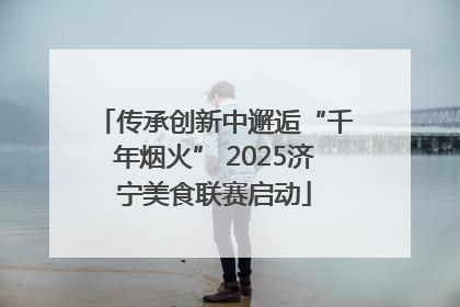 传承创新中邂逅“千年烟火” 2025济宁美食联赛启动