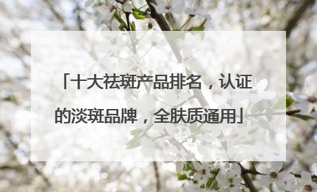 十大祛斑产品排名，认证的淡斑品牌，全肤质通用