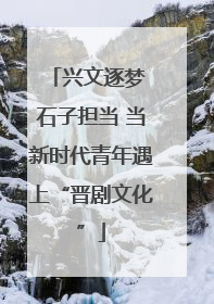 兴文逐梦 石子担当 当新时代青年遇上“晋剧文化”