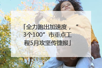 全力跑出加速度，“3个100”市重点工程5月攻坚传捷报