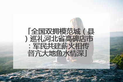 全国双拥模范城（县）巡礼河北省高碑店市：军民共建薪火相传 督亢大地鱼水情深