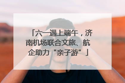 六一遇上端午，济南机场联合文旅、航企助力“亲子游”