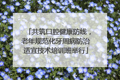 共筑口腔健康防线，老年规范化牙周病防治适宜技术培训班举行