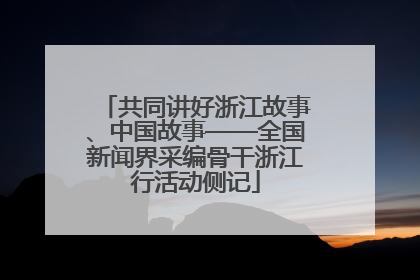 共同讲好浙江故事、中国故事——全国新闻界采编骨干浙江行活动侧记