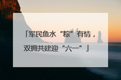 军民鱼水“粽”有情，双拥共建迎“六一”