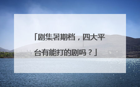 剧集暑期档，四大平台有能打的剧吗？