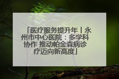 医疗服务提升年丨永州市中心医院：多学科协作 推动帕金森病诊疗迈向新高度