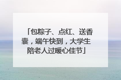 包粽子、点红、送香囊，端午快到，大学生陪老人过暖心佳节