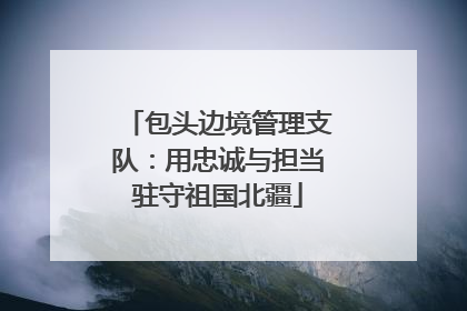 包头边境管理支队：用忠诚与担当驻守祖国北疆