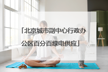 北京城市副中心行政办公区百分百绿电供应